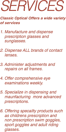 SERVICES
Classic Optical Offers a wide variety of services  
1. Manufacture and dispense   prescription glasses and   sunglasses. 
2. Dispense ALL brands of contact   lenses. 
3. Administer adjustments and   repairs on all frames. 
4. Offer comprehensive eye   examinations weekly. 
5. Specialize in dispensing and   maunfacturing more advanced   prescriptions. 
6. Offering specailty products such   as childrens prescription and   non prescription swim goggles,   sport goggles and adult riding   glasses.