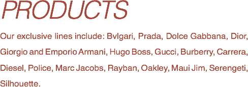 PRODUCTS
Our exclusive lines include: Bvlgari, Prada, Dolce Gabbana, Dior, Giorgio and Emporio Armani, Hugo Boss, Gucci, Burberry, Carrera, Diesel, Police, Marc Jacobs, Rayban, Oakley, Maui Jim, Serengeti, Silhouette.